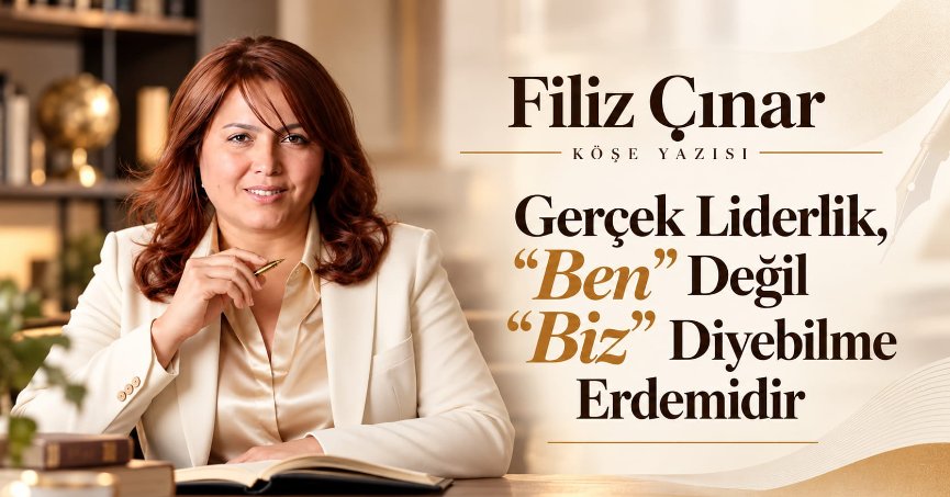 Filiz Çınar Köşe Yazısı: GERÇEK LİDERLİK, “BEN” DEĞİL “BİZ” DİYEBİLME ERDEMİDİR.